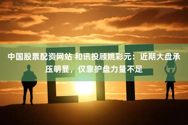 中国股票配资网站 和讯投顾姚彩元：近期大盘承压明显，仅靠护盘力量不足