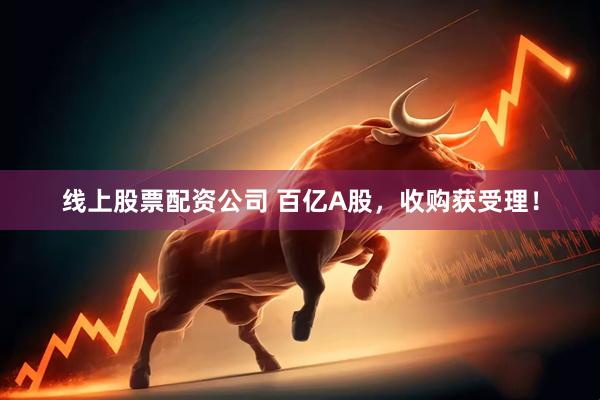 线上股票配资公司 百亿A股，收购获受理！