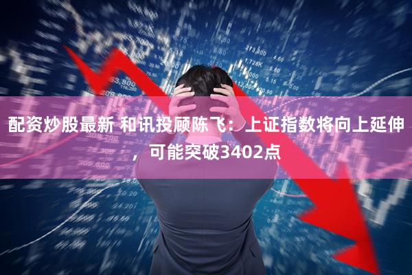 配资炒股最新 和讯投顾陈飞：上证指数将向上延伸，可能突破3402点