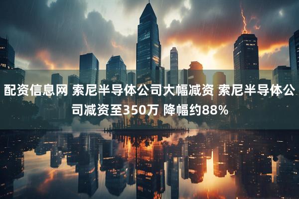 配资信息网 索尼半导体公司大幅减资 索尼半导体公司减资至350万 降幅约88%