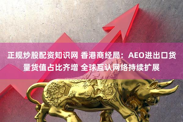 正规炒股配资知识网 香港商经局：AEO进出口货量货值占比齐增 全球互认网络持续扩展