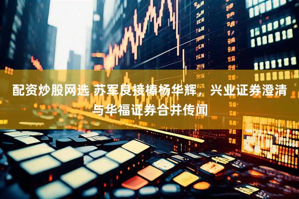 配资炒股网选 苏军良接棒杨华辉，兴业证券澄清与华福证券合并传闻