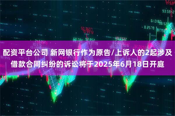 配资平台公司 新网银行作为原告/上诉人的2起涉及借款合同纠纷的诉讼将于2025年6月18日开庭