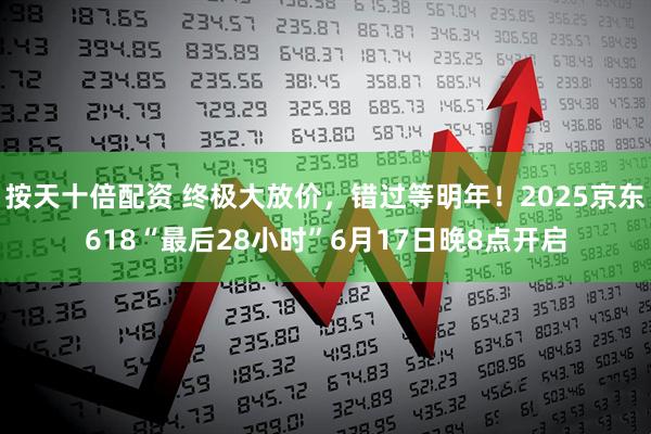 按天十倍配资 终极大放价，错过等明年！2025京东618“最后28小时”6月17日晚8点开启