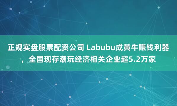 正规实盘股票配资公司 Labubu成黄牛赚钱利器，全国现存潮玩经济相关企业超5.2万家
