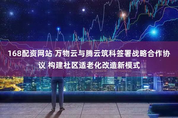 168配资网站 万物云与腾云筑科签署战略合作协议 构建社区适老化改造新模式