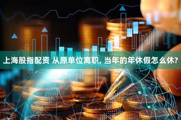 上海股指配资 从原单位离职, 当年的年休假怎么休?
