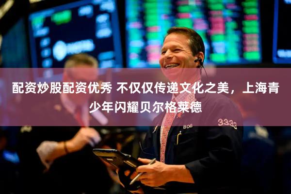 配资炒股配资优秀 不仅仅传递文化之美，上海青少年闪耀贝尔格莱德