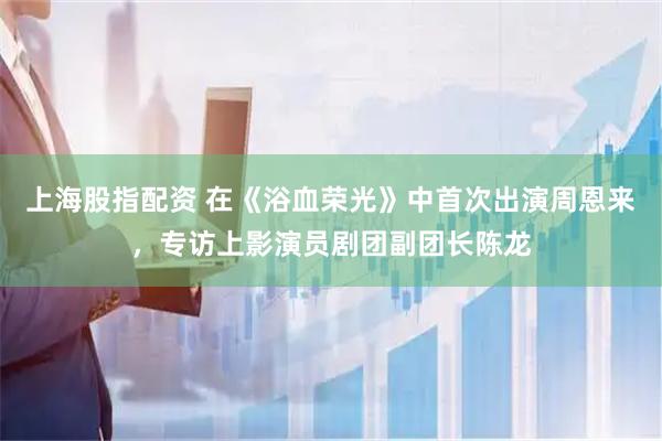 上海股指配资 在《浴血荣光》中首次出演周恩来，专访上影演员剧团副团长陈龙