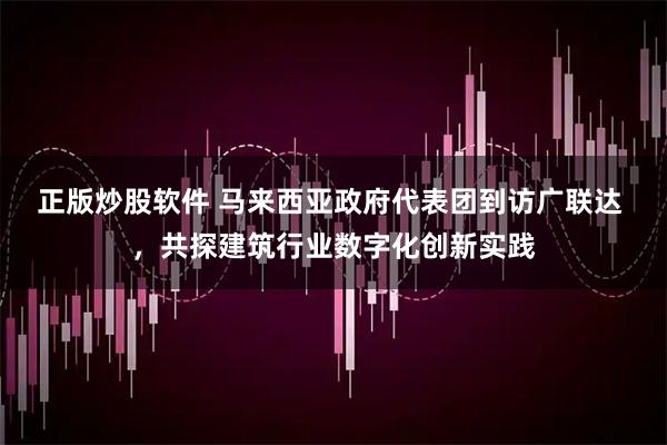 正版炒股软件 马来西亚政府代表团到访广联达 ，共探建筑行业数字化创新实践