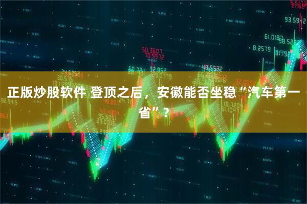 正版炒股软件 登顶之后，安徽能否坐稳“汽车第一省”？