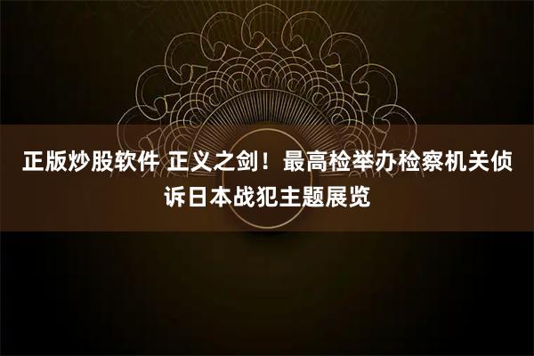 正版炒股软件 正义之剑！最高检举办检察机关侦诉日本战犯主题展览