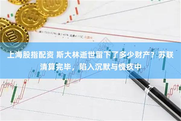 上海股指配资 斯大林逝世留下了多少财产？苏联清算完毕，陷入沉默与愧疚中