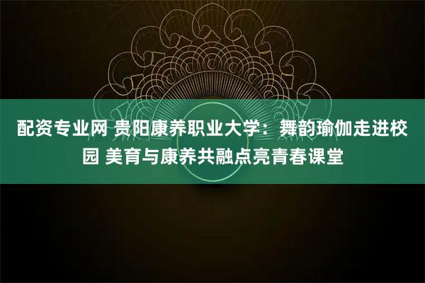 配资专业网 贵阳康养职业大学：舞韵瑜伽走进校园 美育与康养共融点亮青春课堂
