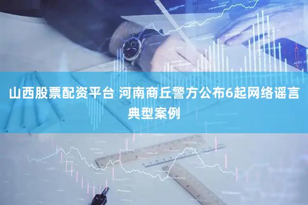山西股票配资平台 河南商丘警方公布6起网络谣言典型案例