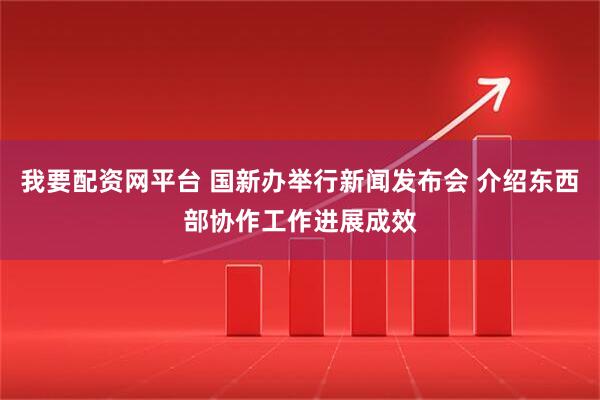 我要配资网平台 国新办举行新闻发布会 介绍东西部协作工作进展成效