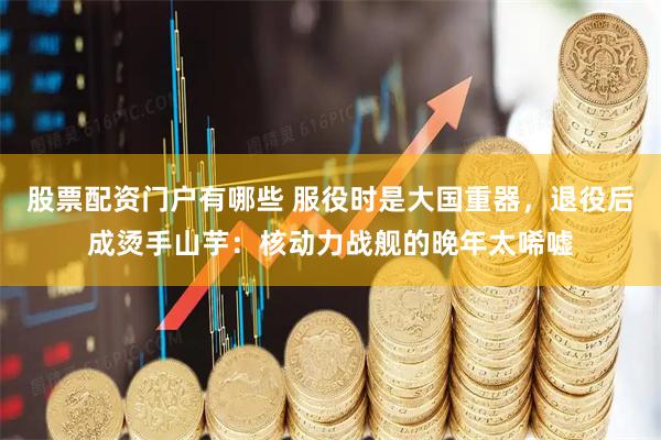 股票配资门户有哪些 服役时是大国重器，退役后成烫手山芋：核动力战舰的晚年太唏嘘