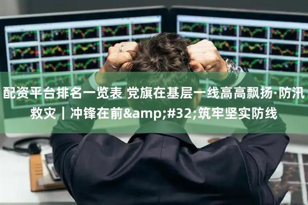 配资平台排名一览表 党旗在基层一线高高飘扬·防汛救灾｜冲锋在前 筑牢坚实防线