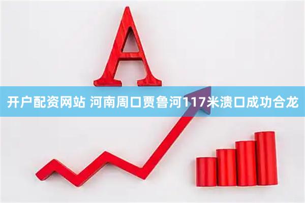 开户配资网站 河南周口贾鲁河117米溃口成功合龙