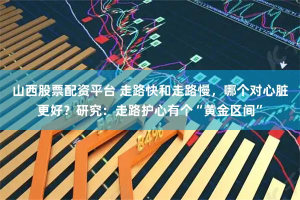 山西股票配资平台 走路快和走路慢，哪个对心脏更好？研究：走路护心有个“黄金区间”