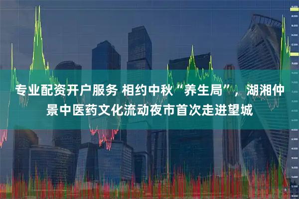 专业配资开户服务 相约中秋“养生局”，湖湘仲景中医药文化流动夜市首次走进望城