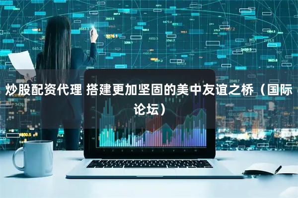 炒股配资代理 搭建更加坚固的美中友谊之桥（国际论坛）